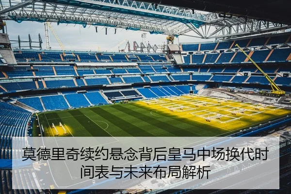 莫德里奇续约悬念背后皇马中场换代时间表与未来布局解析