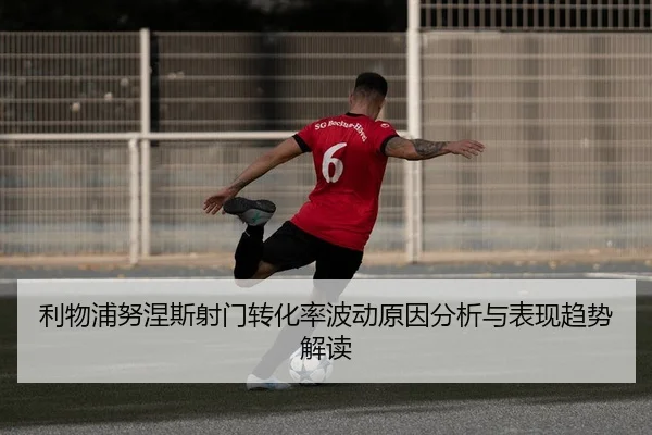 利物浦努涅斯射门转化率波动原因分析与表现趋势解读