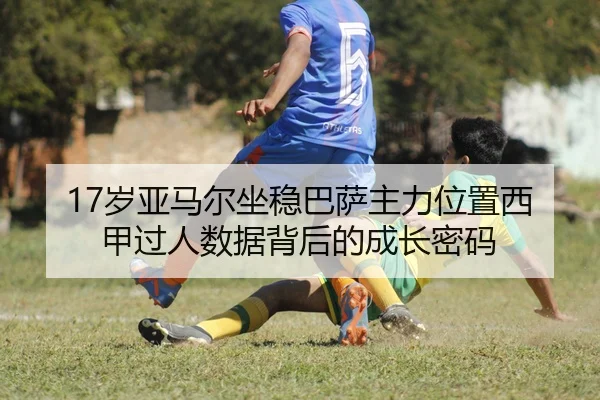 17岁亚马尔坐稳巴萨主力位置西甲过人数据背后的成长密码
